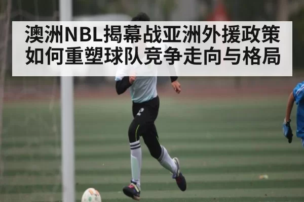澳洲NBL揭幕战亚洲外援政策如何重塑球队竞争走向与格局 - CF ESPORTS